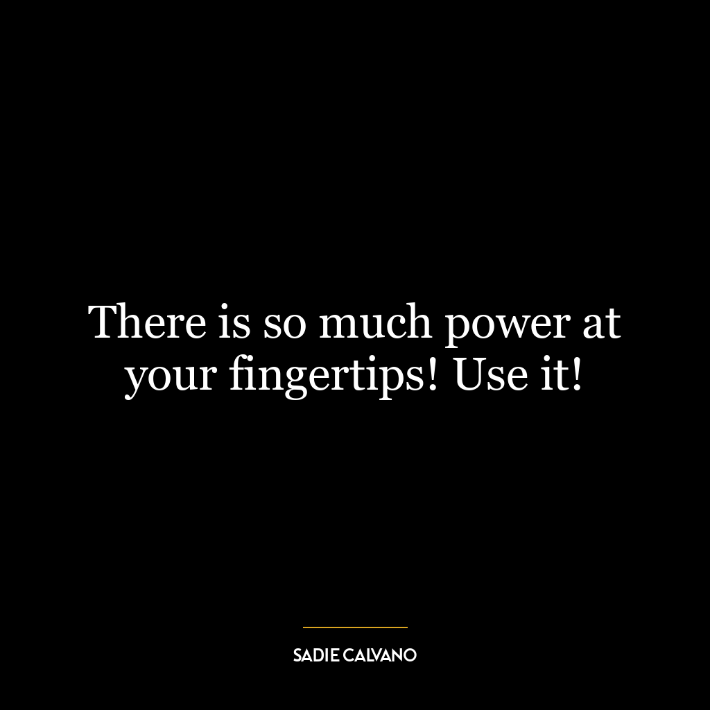 There is so much power at your fingertips! Use it!