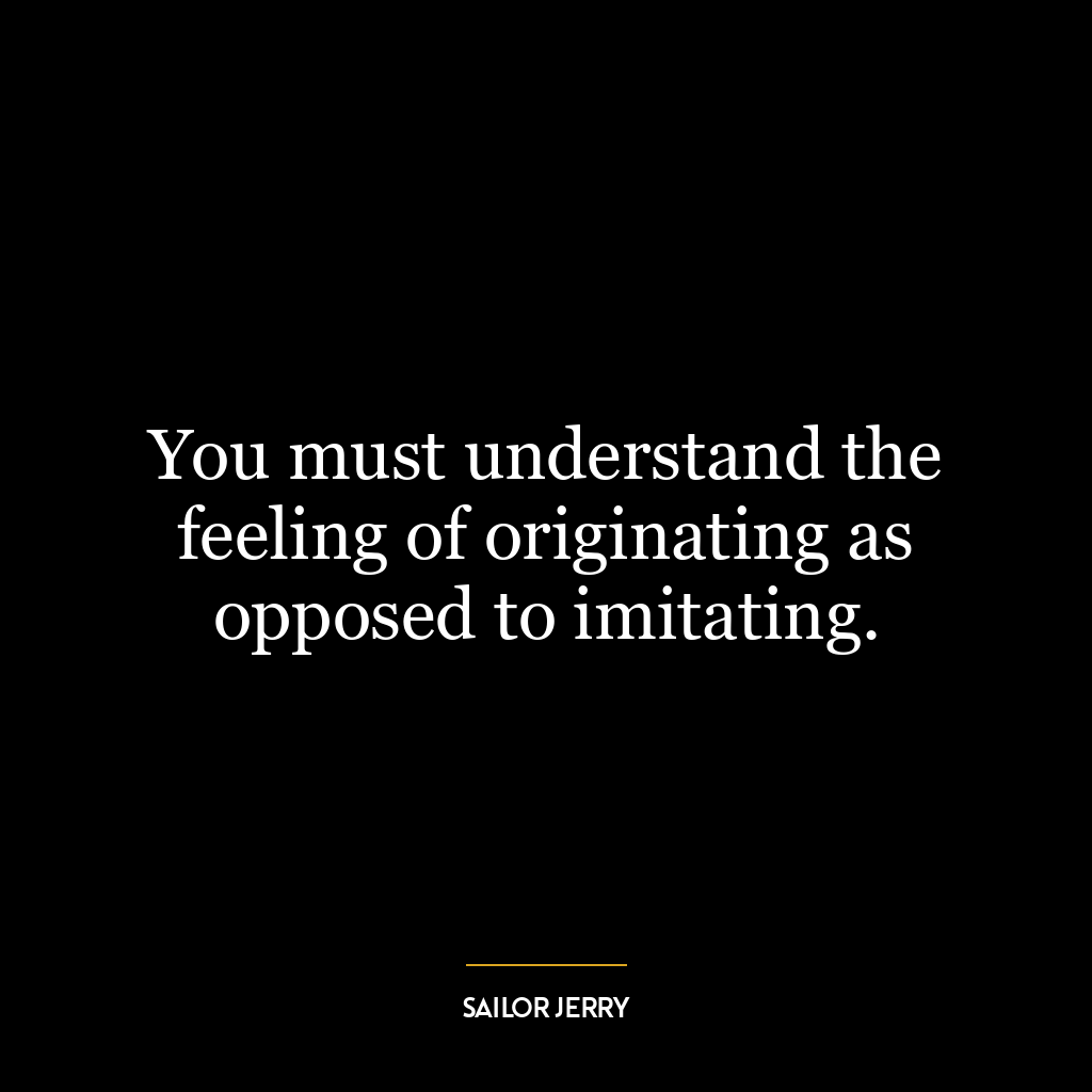 You must understand the feeling of originating as opposed to imitating.