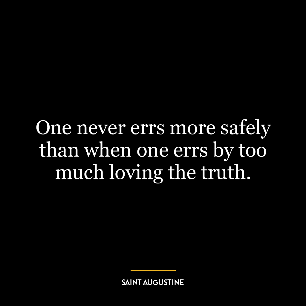 One never errs more safely than when one errs by too much loving the truth.