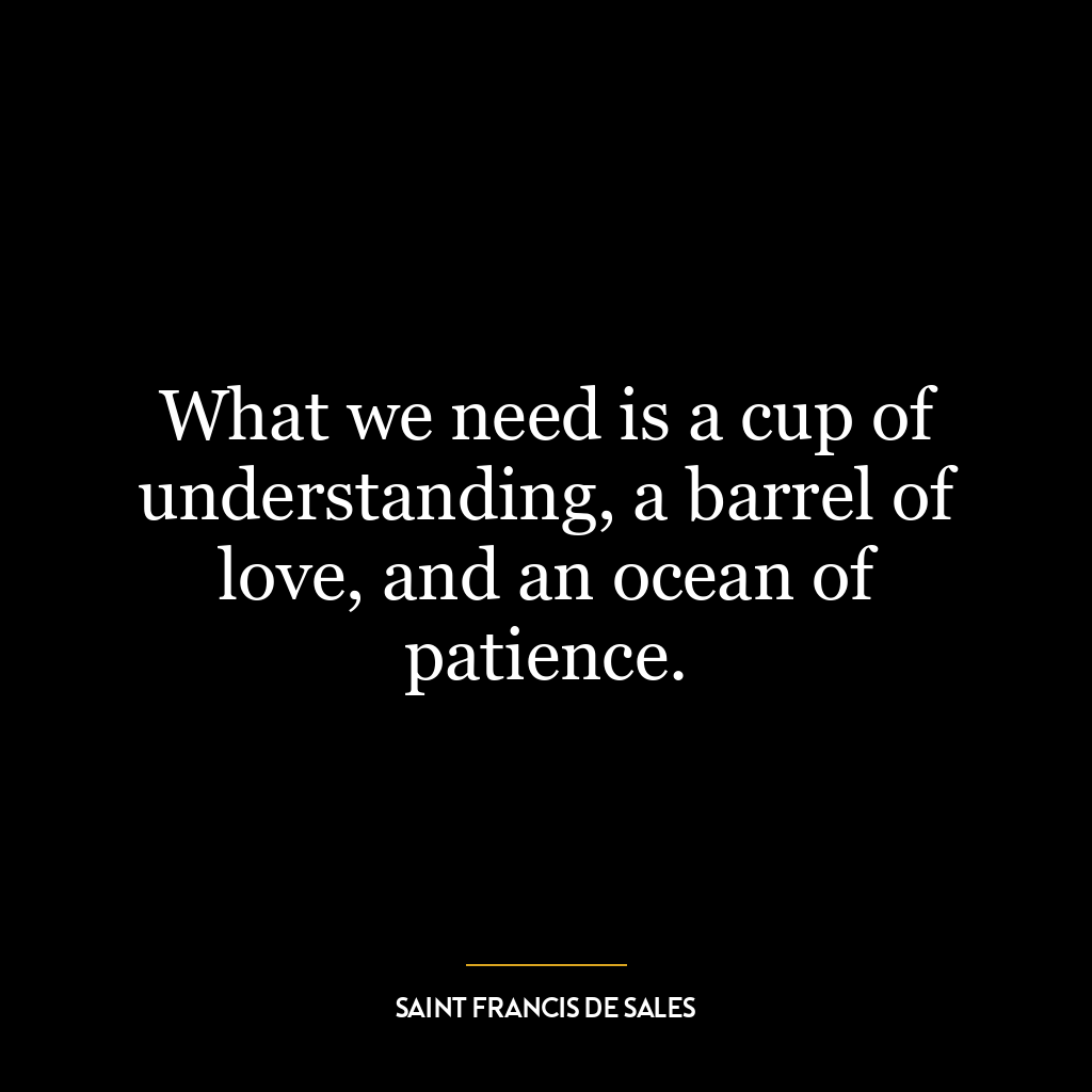 What we need is a cup of understanding, a barrel of love, and an ocean of patience.