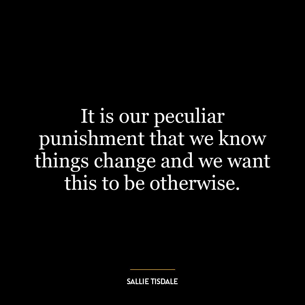 It is our peculiar punishment that we know things change and we want this to be otherwise.