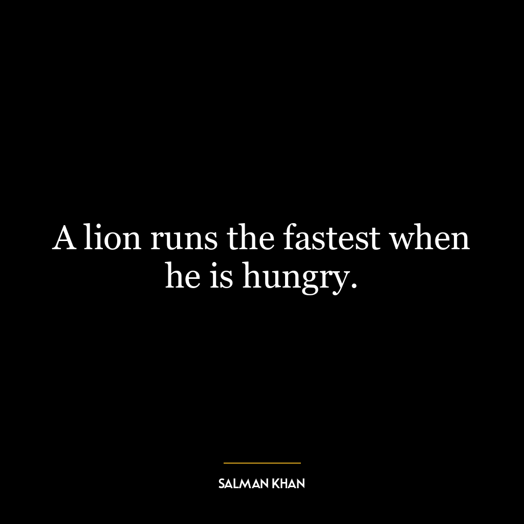 A lion runs the fastest when he is hungry.