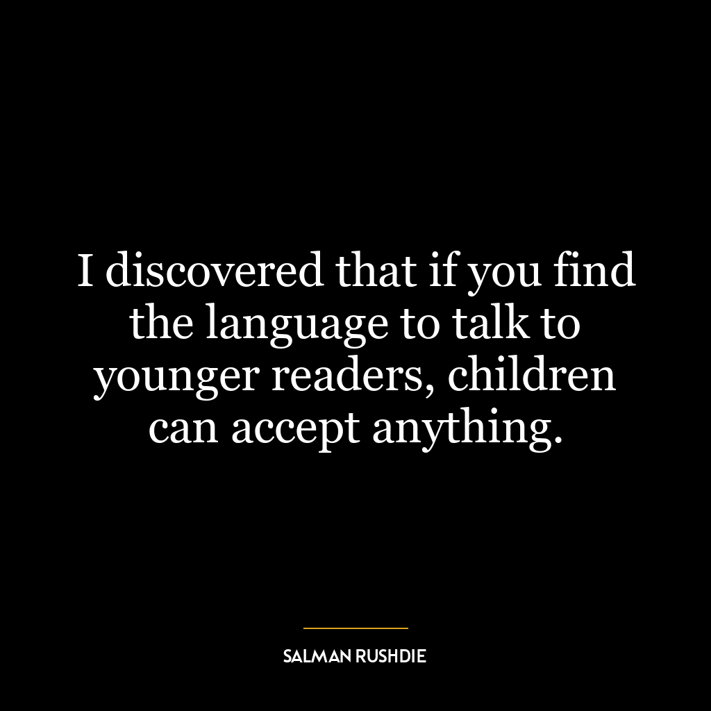 I discovered that if you find the language to talk to younger readers, children can accept anything.