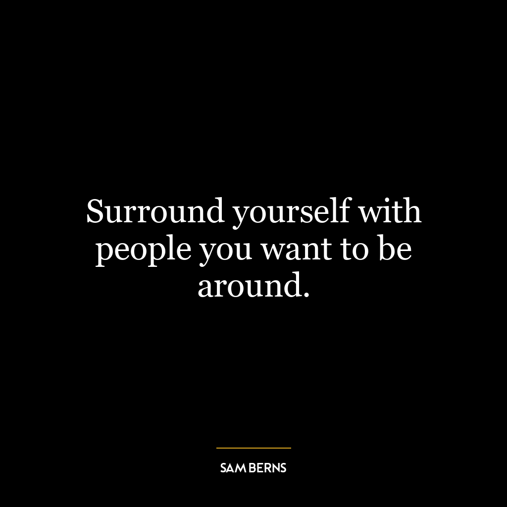 Surround yourself with people you want to be around.