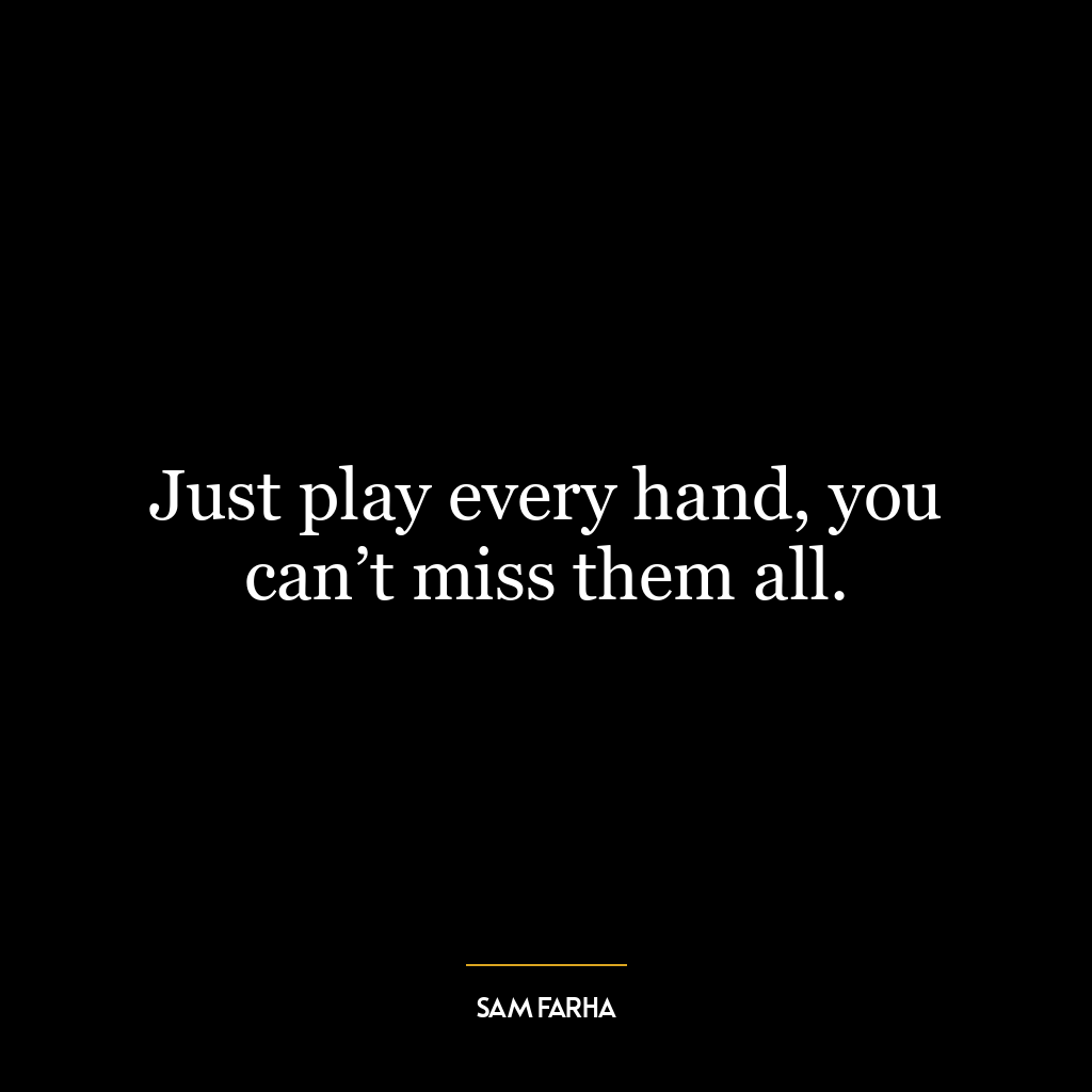 Just play every hand, you can’t miss them all.