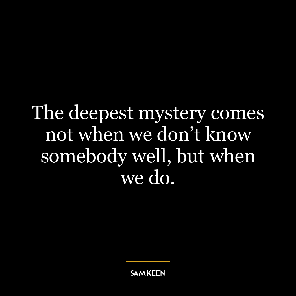 The deepest mystery comes not when we don’t know somebody well, but when we do.