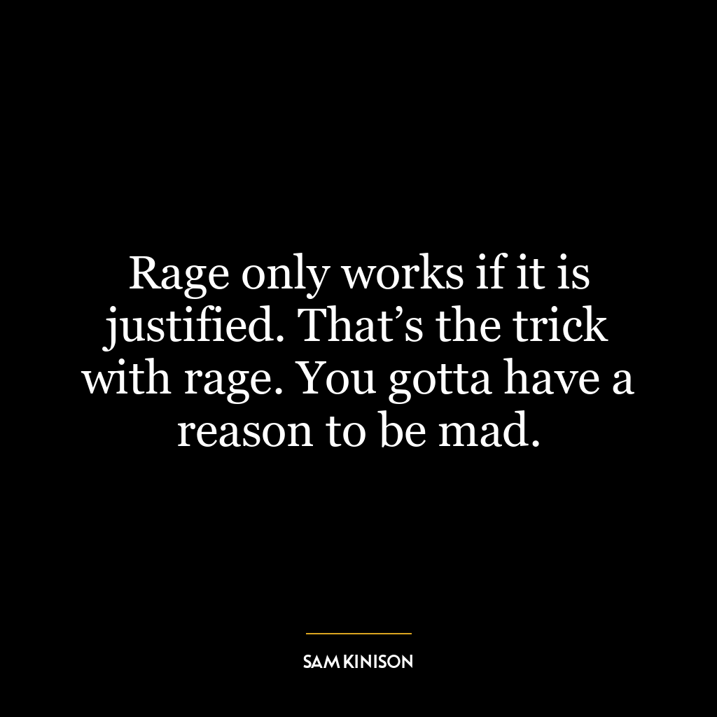 Rage only works if it is justified. That’s the trick with rage. You gotta have a reason to be mad.