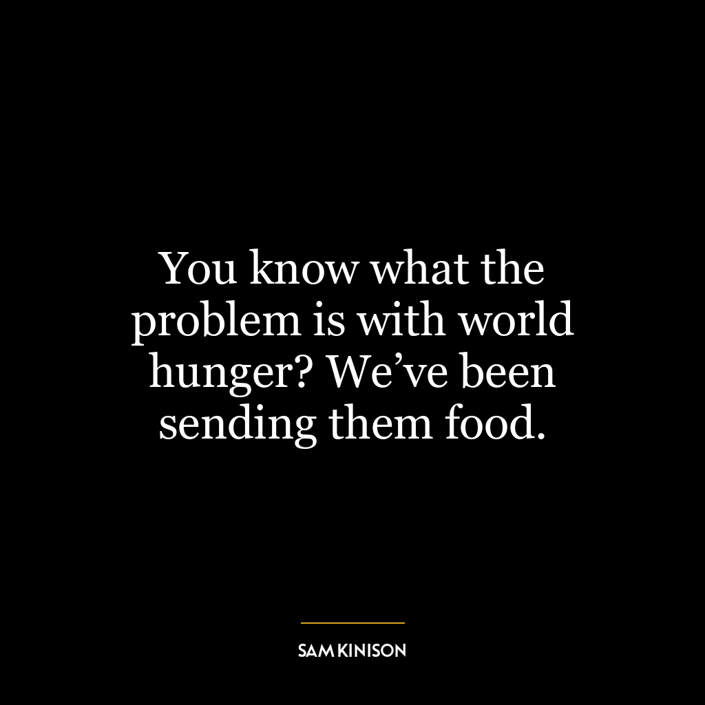 You know what the problem is with world hunger? We’ve been sending them food.