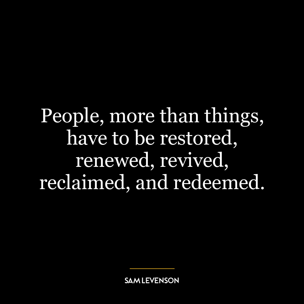 People, more than things, have to be restored, renewed, revived, reclaimed, and redeemed.