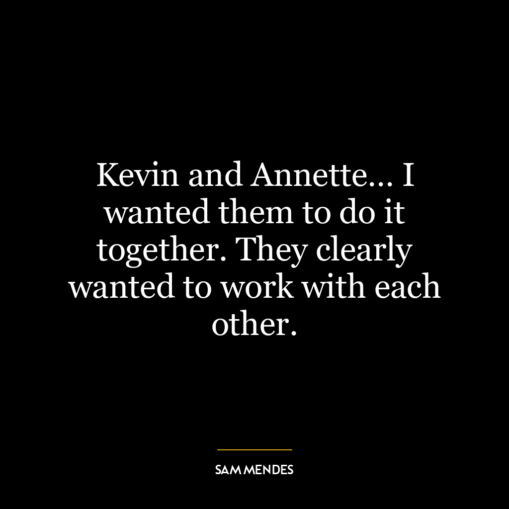 Kevin and Annette… I wanted them to do it together. They clearly wanted to work with each other.