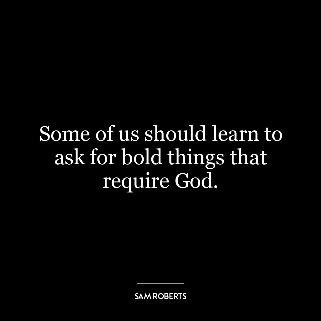 Some of us should learn to ask for bold things that require God.