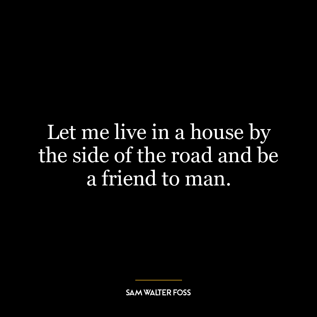 Let me live in a house by the side of the road and be a friend to man.