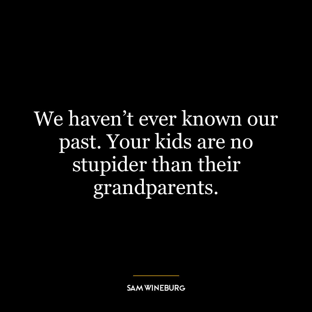 We haven’t ever known our past. Your kids are no stupider than their grandparents.