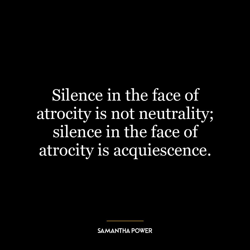 Silence in the face of atrocity is not neutrality; silence in the face of atrocity is acquiescence.