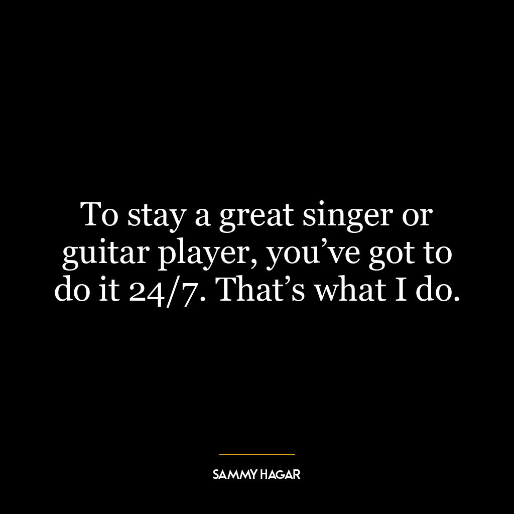 To stay a great singer or guitar player, you’ve got to do it 24/7. That’s what I do.