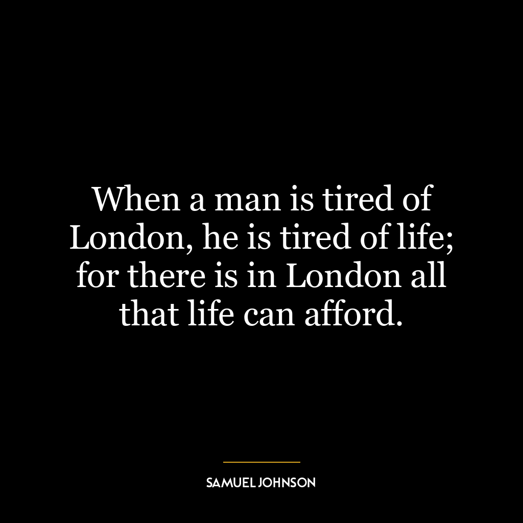 When a man is tired of London, he is tired of life; for there is in London all that life can afford.