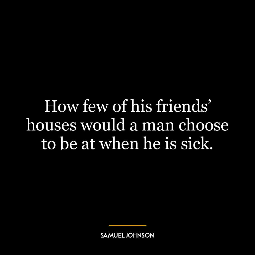 How few of his friends’ houses would a man choose to be at when he is sick.