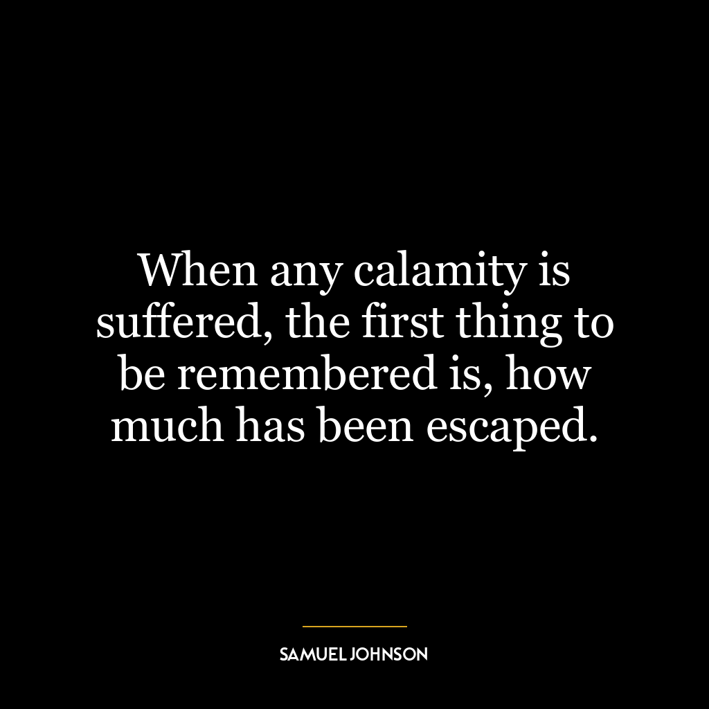 When any calamity is suffered, the first thing to be remembered is, how much has been escaped.