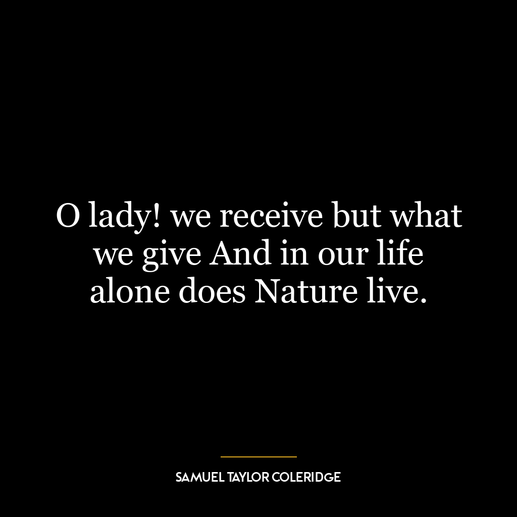 O lady! we receive but what we give And in our life alone does Nature live.