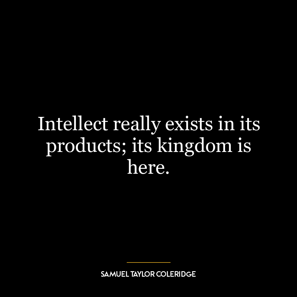 Intellect really exists in its products; its kingdom is here.