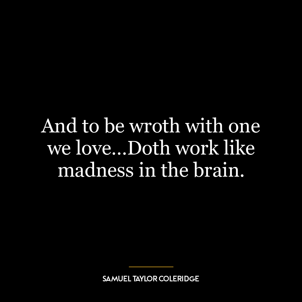 And to be wroth with one we love…Doth work like madness in the brain.