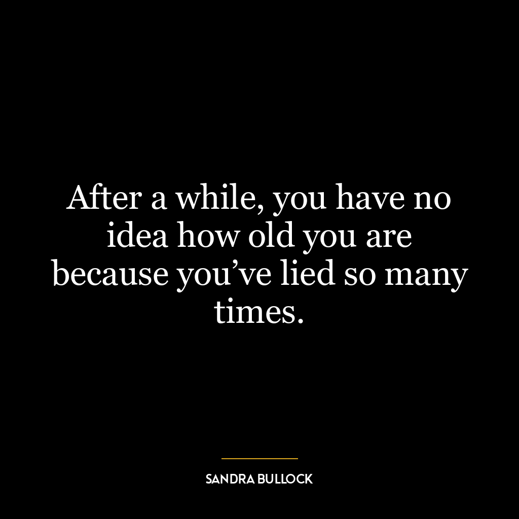 After a while, you have no idea how old you are because you’ve lied so many times.