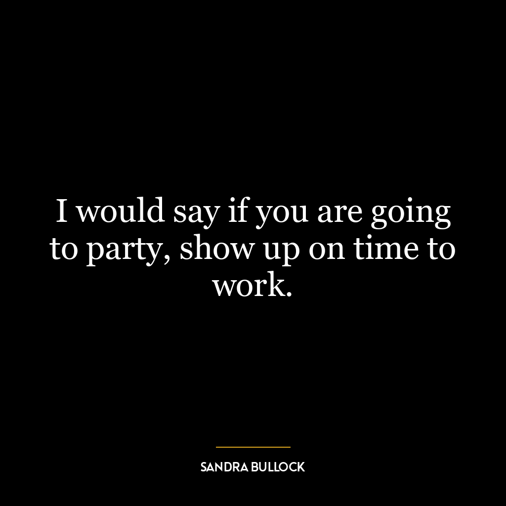 I would say if you are going to party, show up on time to work.