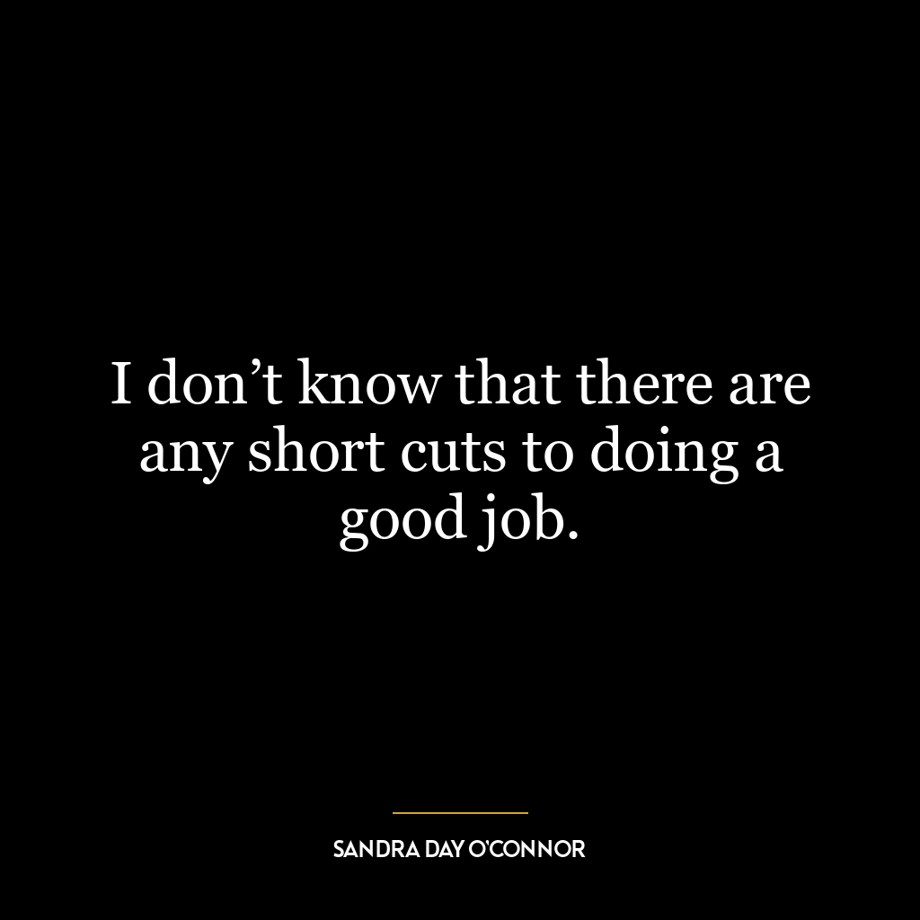 I don’t know that there are any short cuts to doing a good job.