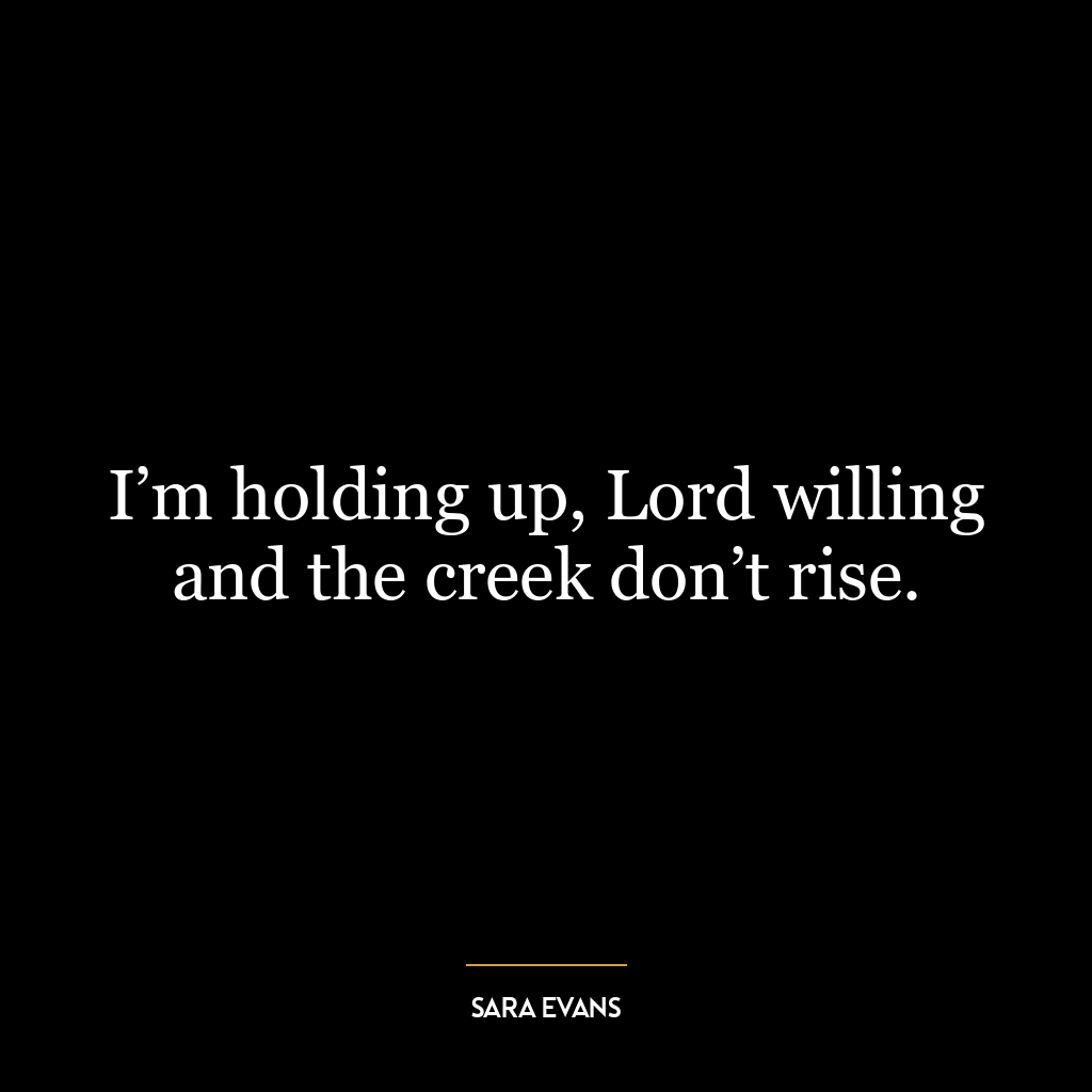 I’m holding up, Lord willing and the creek don’t rise.