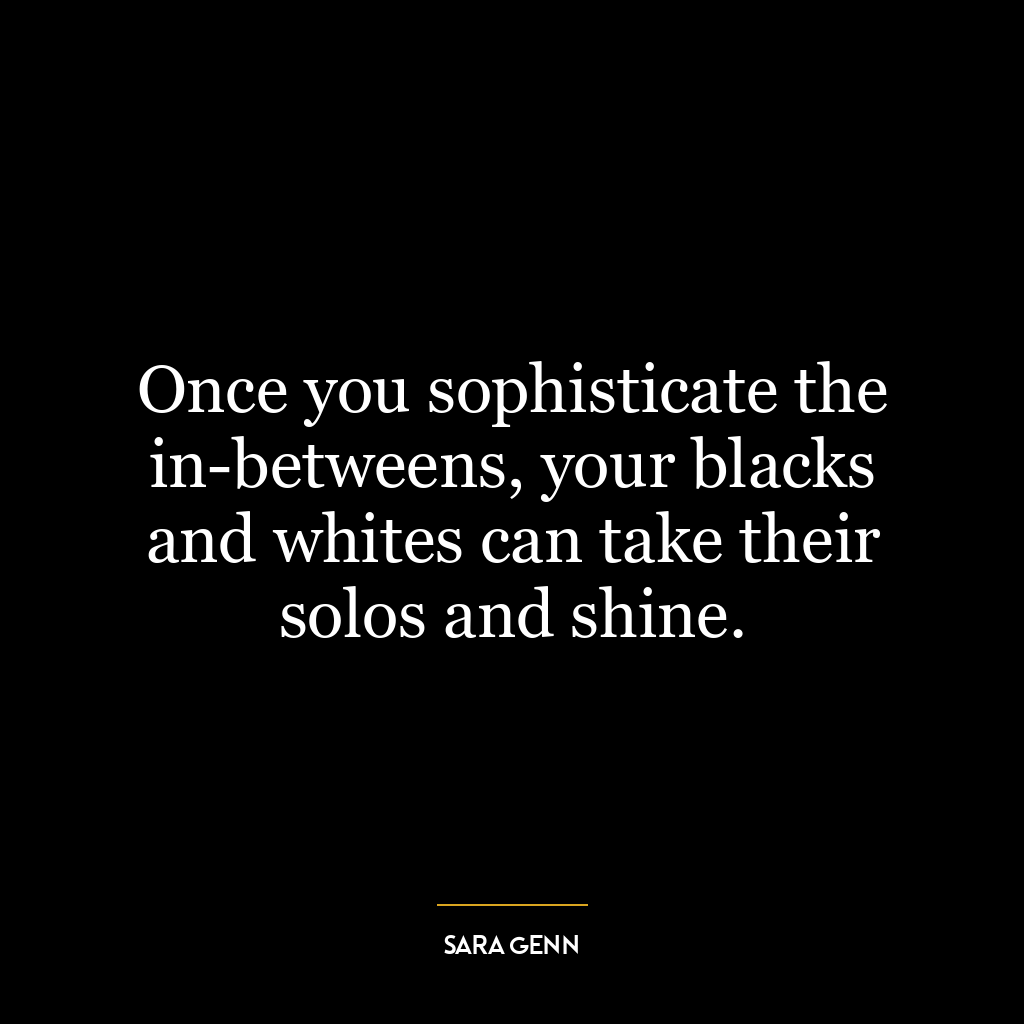 Once you sophisticate the in-betweens, your blacks and whites can take their solos and shine.