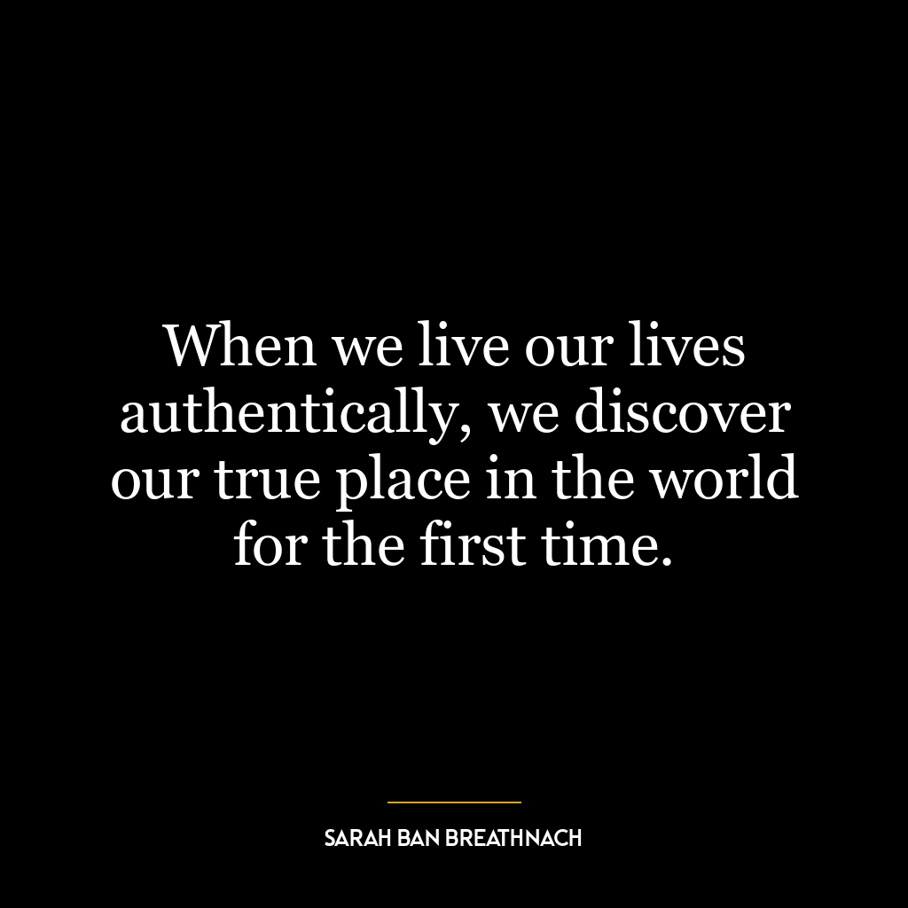 When we live our lives authentically, we discover our true place in the world for the first time.