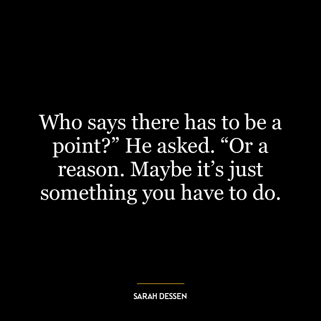 Who says there has to be a point?” He asked. “Or a reason. Maybe it’s just something you have to do.