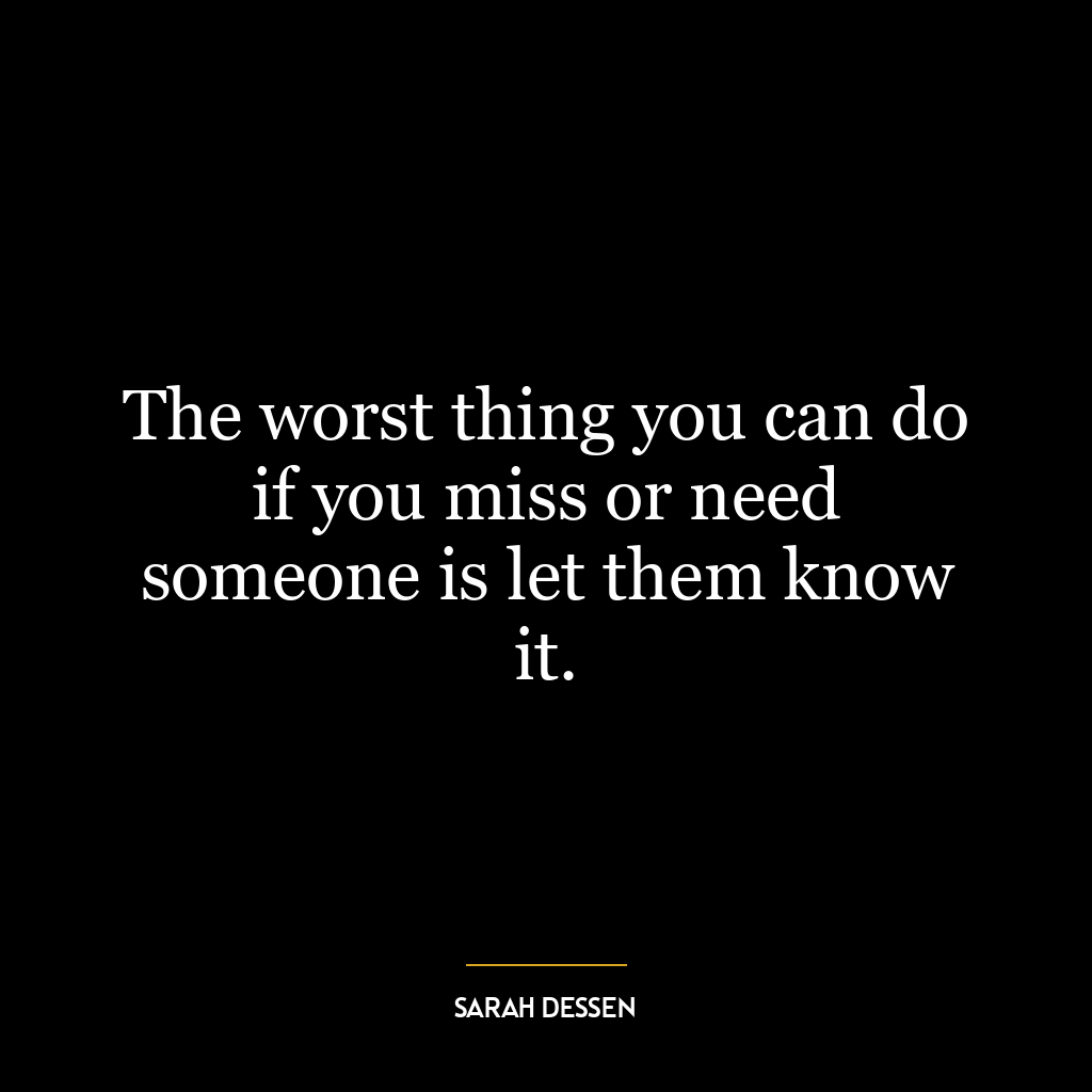 The worst thing you can do if you miss or need someone is let them know it.