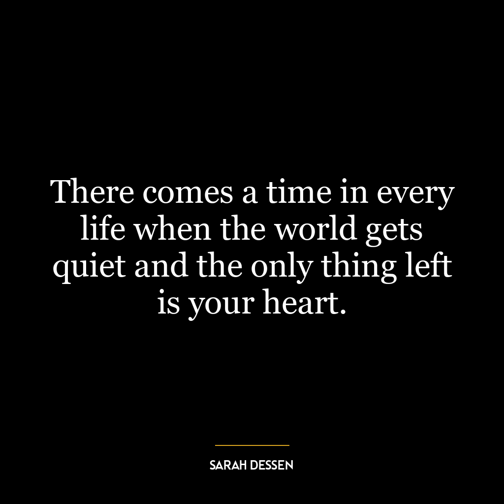 There comes a time in every life when the world gets quiet and the only thing left is your heart.