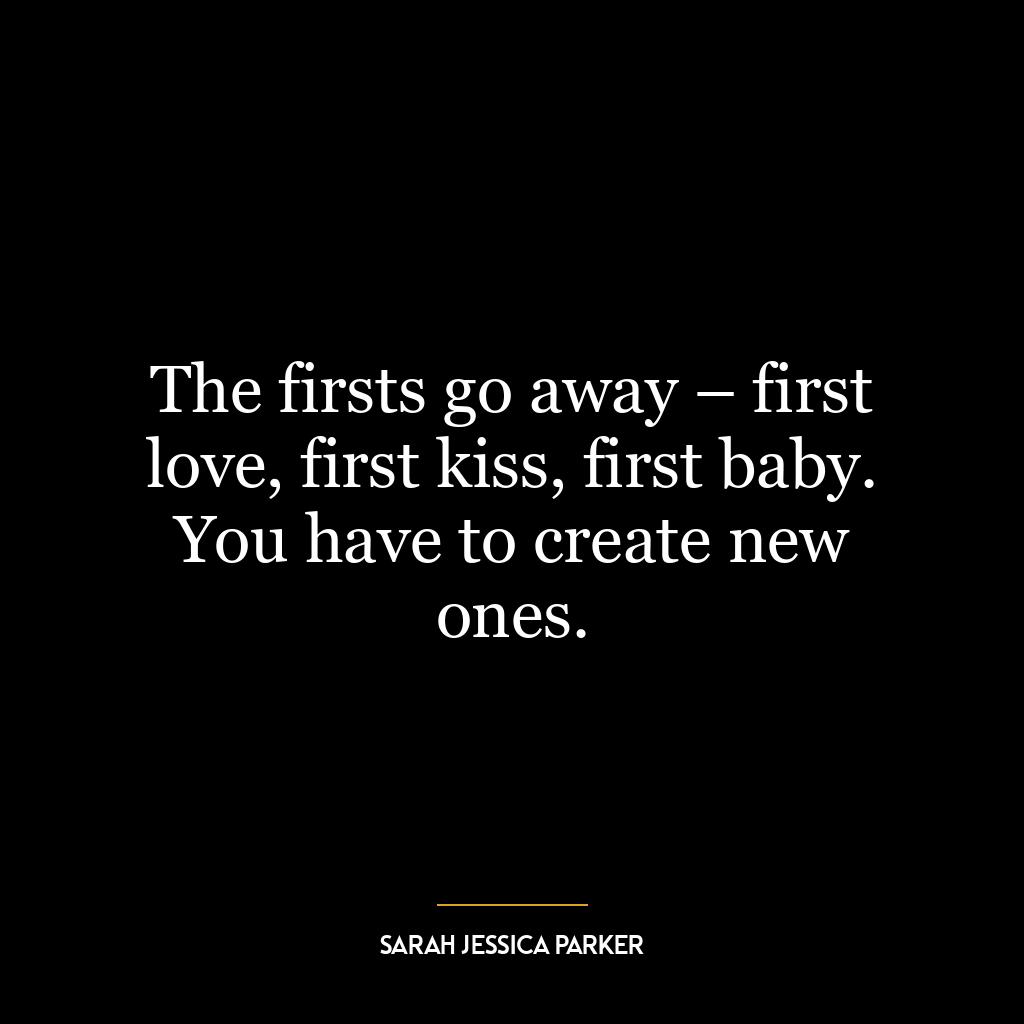 The firsts go away – first love, first kiss, first baby. You have to create new ones.