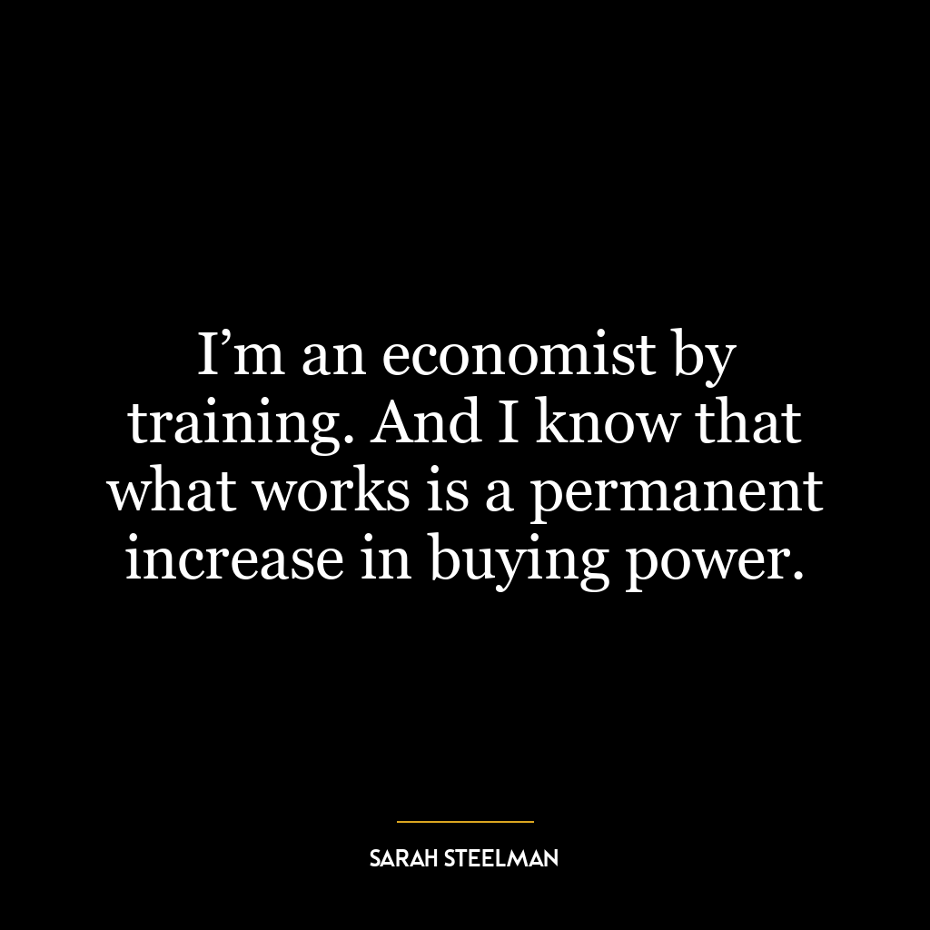 I’m an economist by training. And I know that what works is a permanent increase in buying power.