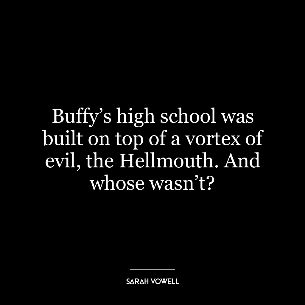 Buffy’s high school was built on top of a vortex of evil, the Hellmouth. And whose wasn’t?