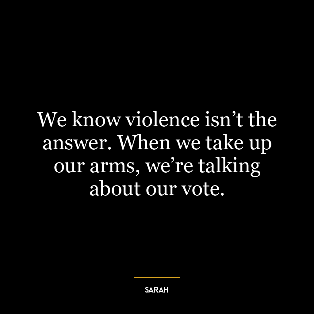 We know violence isn’t the answer. When we take up our arms, we’re talking about our vote.