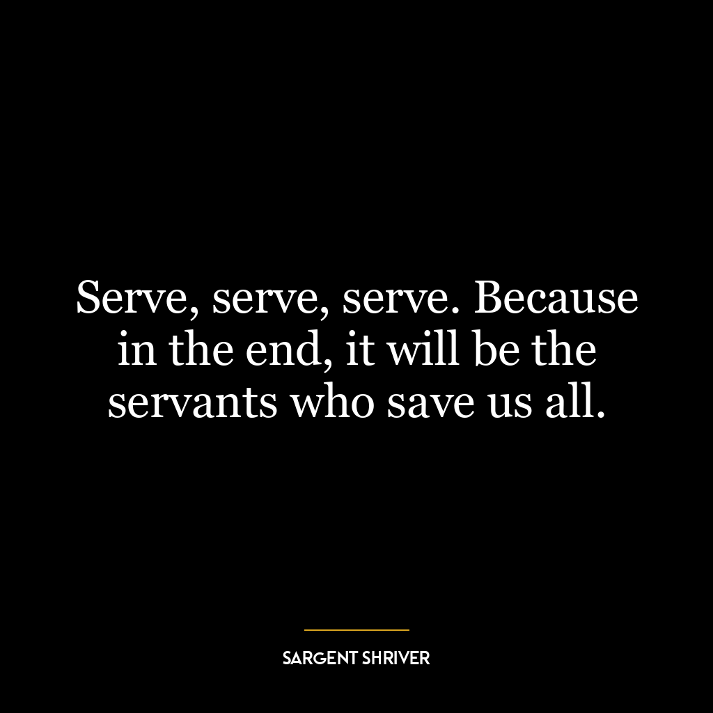 Serve, serve, serve. Because in the end, it will be the servants who save us all.