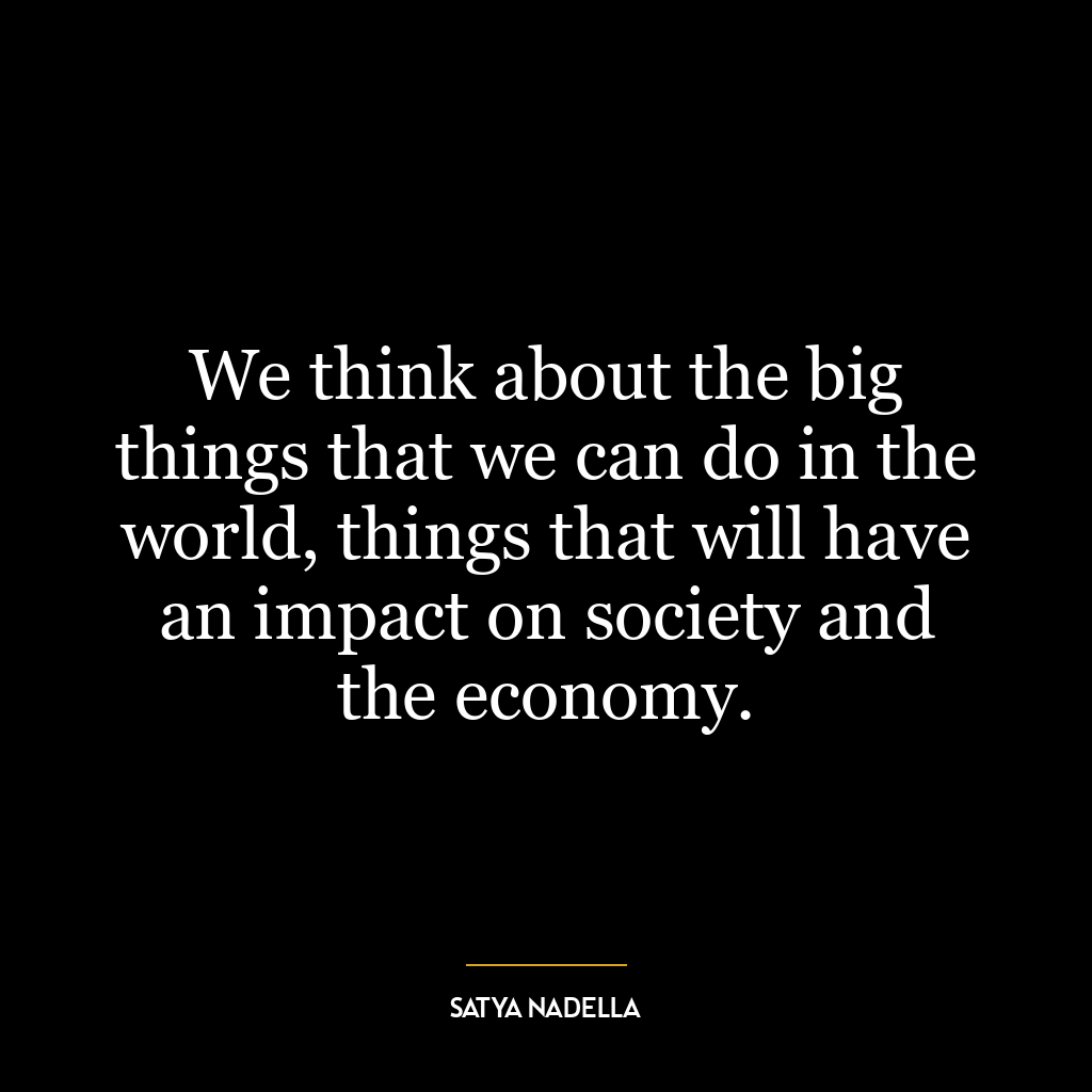 We think about the big things that we can do in the world, things that will have an impact on society and the economy.