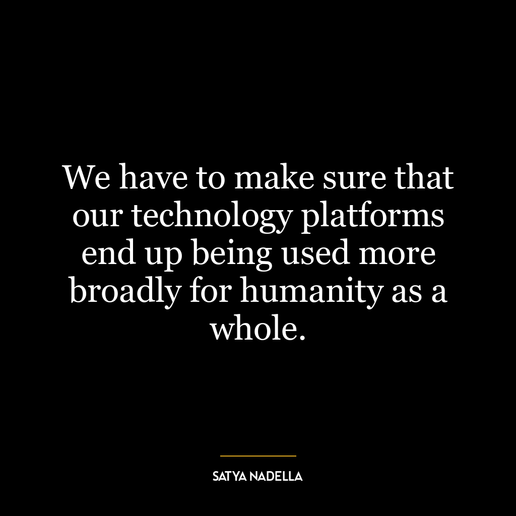 We have to make sure that our technology platforms end up being used more broadly for humanity as a whole.