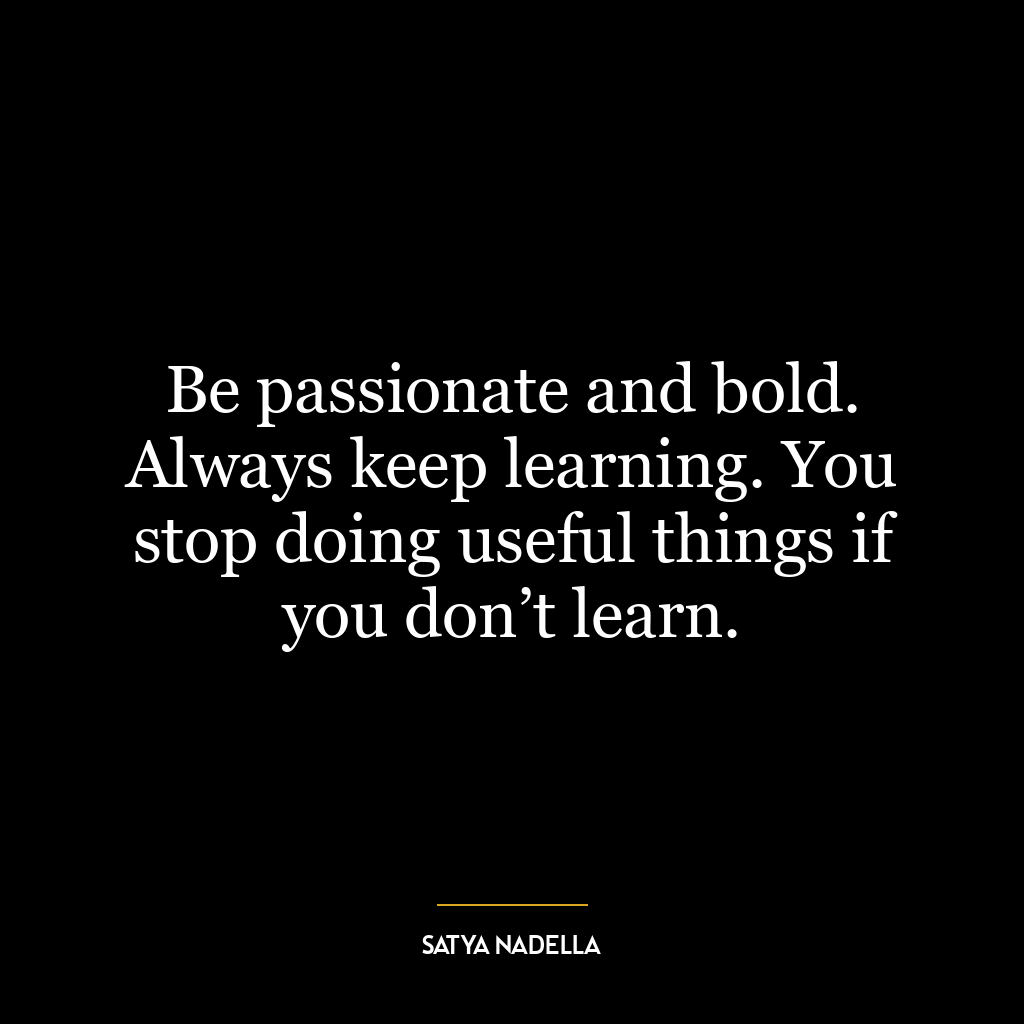 Be passionate and bold. Always keep learning. You stop doing useful things if you don’t learn.