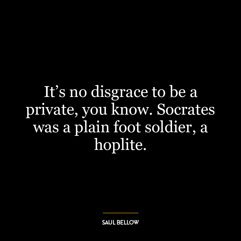 It’s no disgrace to be a private, you know. Socrates was a plain foot soldier, a hoplite.