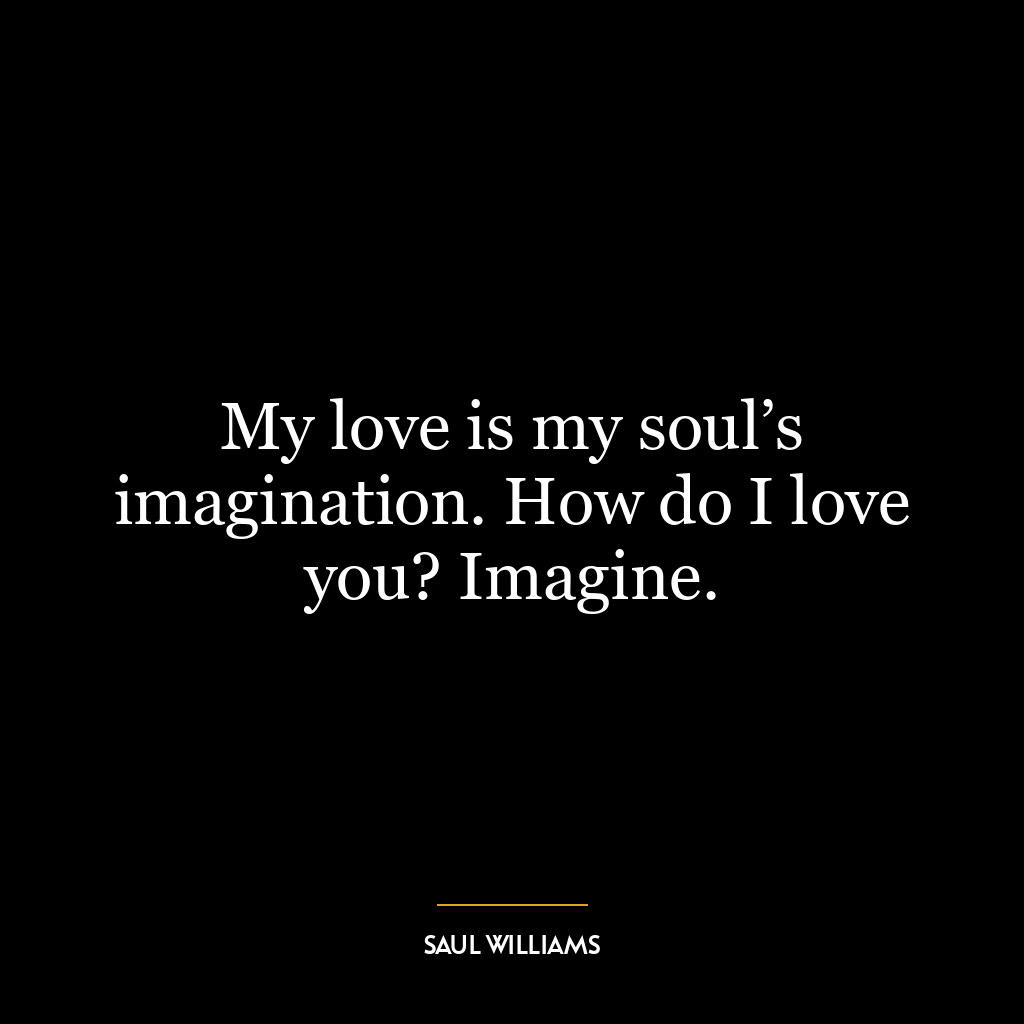 My love is my soul’s imagination. How do I love you? Imagine.