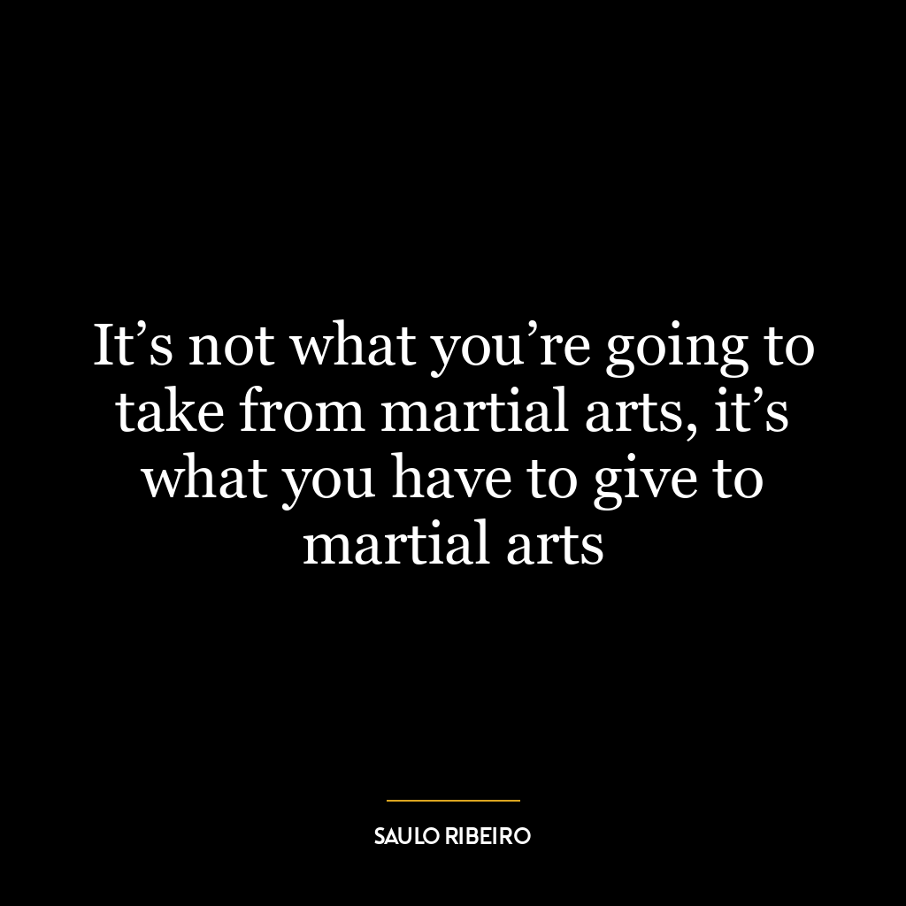 It’s not what you’re going to take from martial arts, it’s what you have to give to martial arts