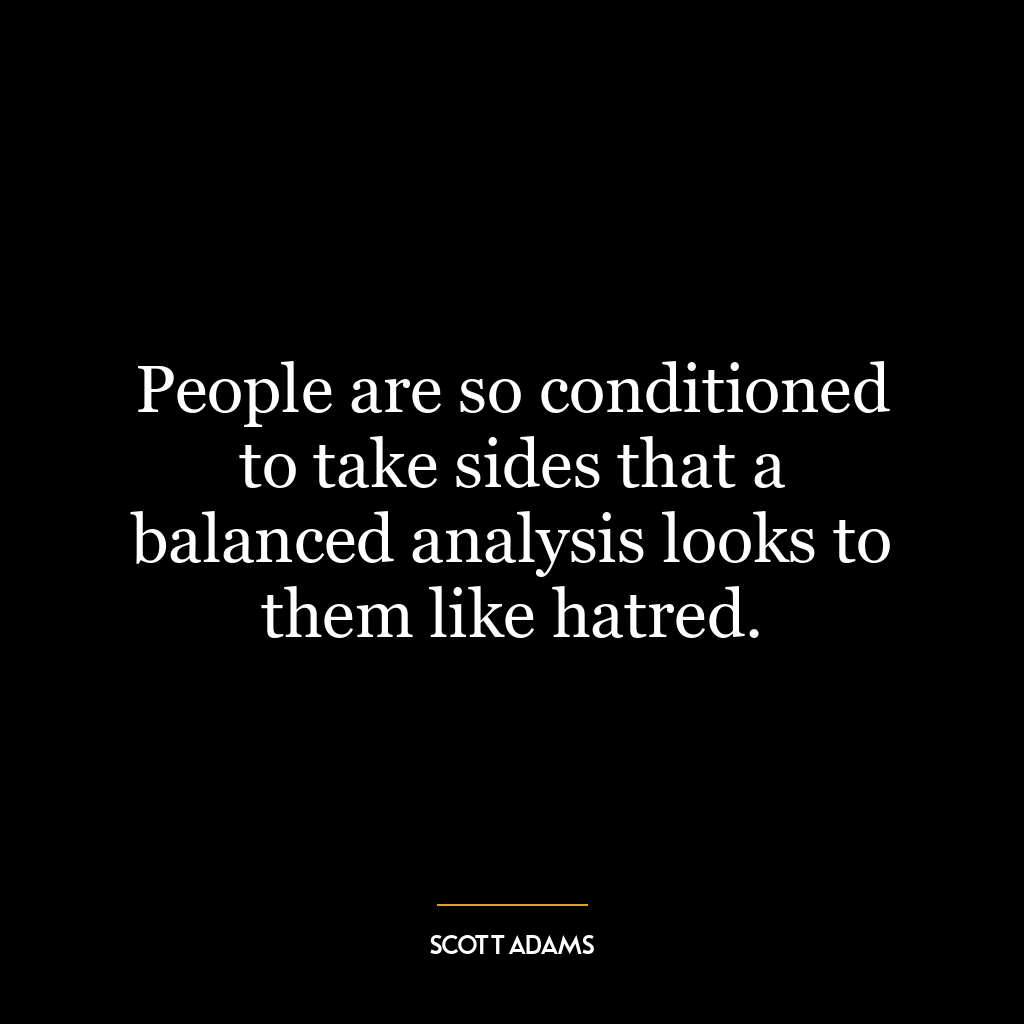 People are so conditioned to take sides that a balanced analysis looks to them like hatred.