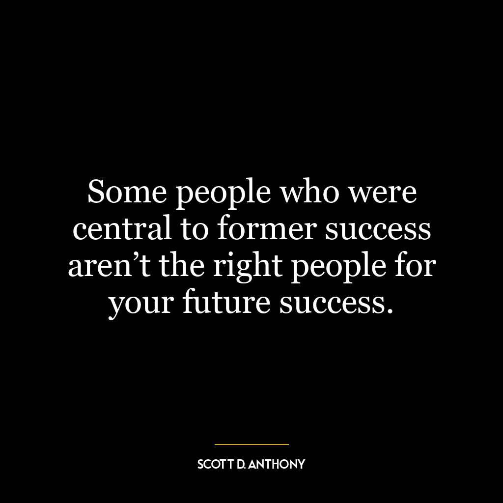 Some people who were central to former success aren’t the right people for your future success.