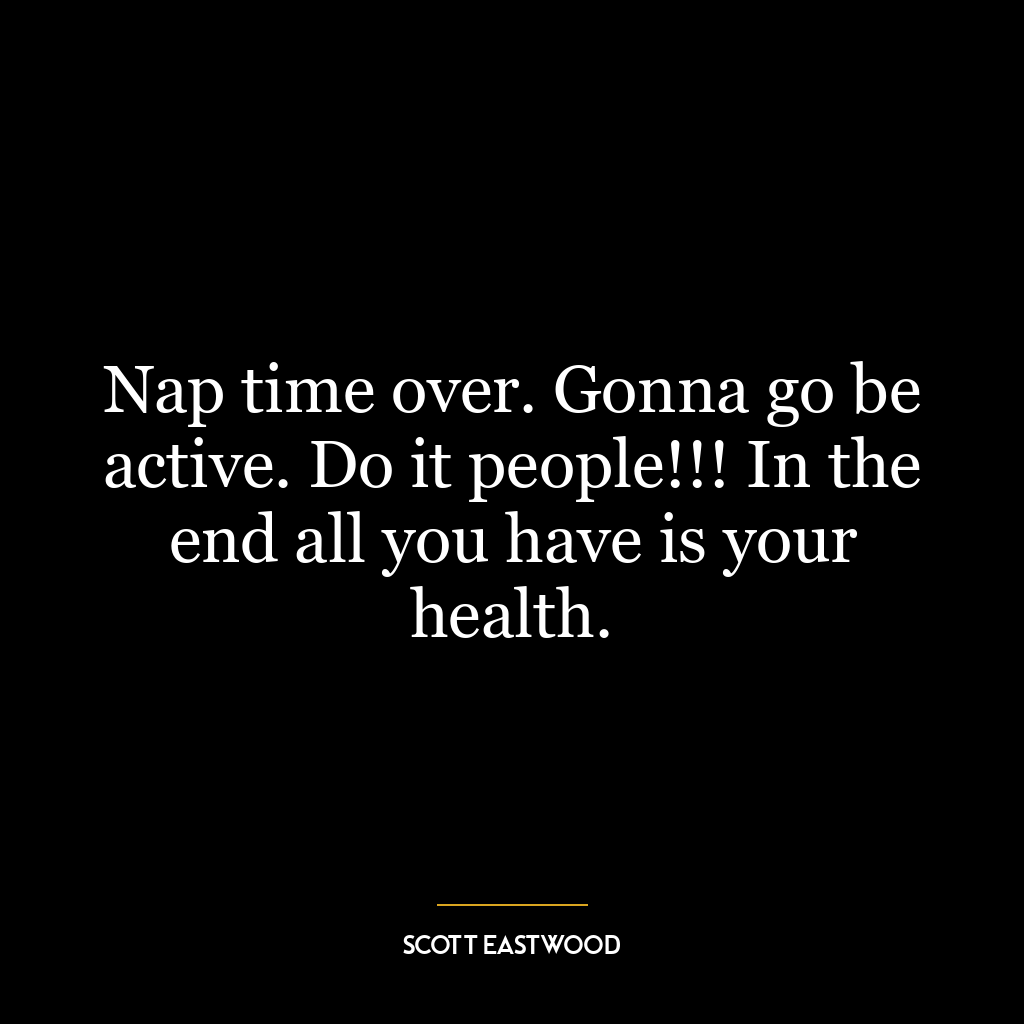 Nap time over. Gonna go be active. Do it people!!! In the end all you have is your health.