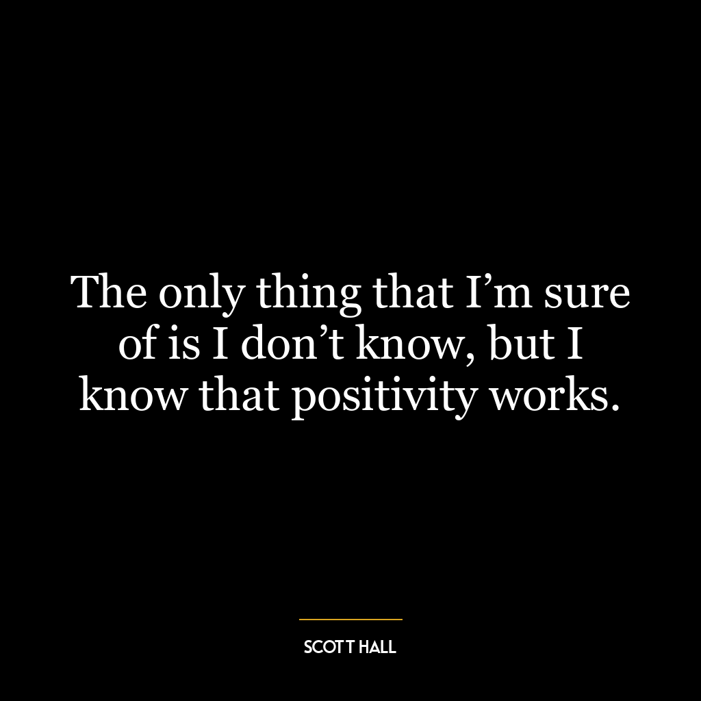 The only thing that I’m sure of is I don’t know, but I know that positivity works.