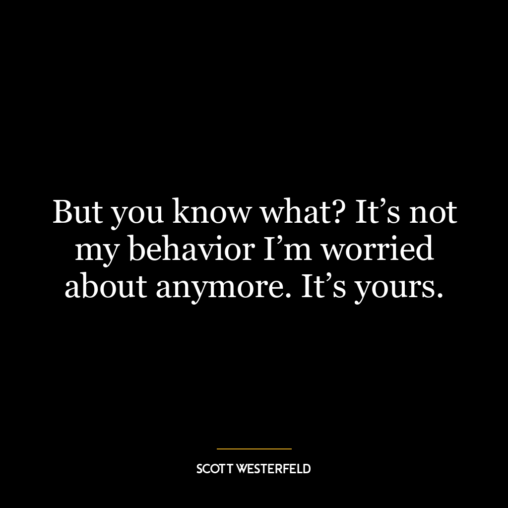 But you know what? It’s not my behavior I’m worried about anymore. It’s yours.